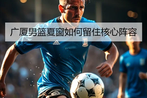 广厦男篮夏窗如何留住核心阵容