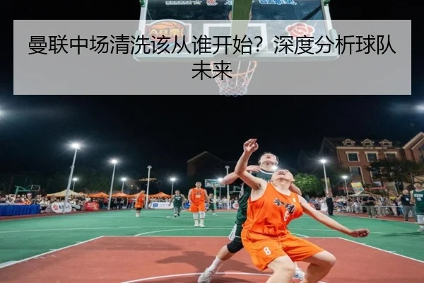 曼联中场清洗该从谁开始？深度分析球队未来